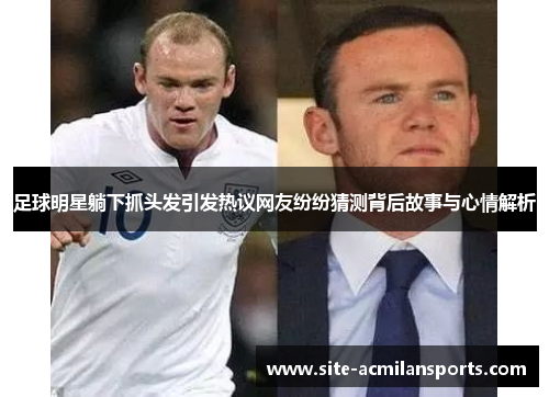 足球明星躺下抓头发引发热议网友纷纷猜测背后故事与心情解析
