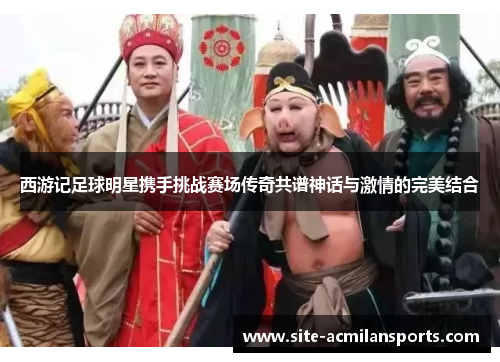 西游记足球明星携手挑战赛场传奇共谱神话与激情的完美结合